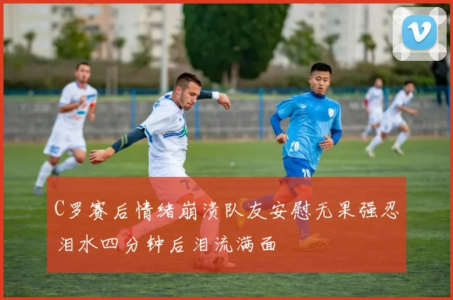 C罗赛后情绪崩溃队友安慰无果强忍泪水四分钟后泪流满面
