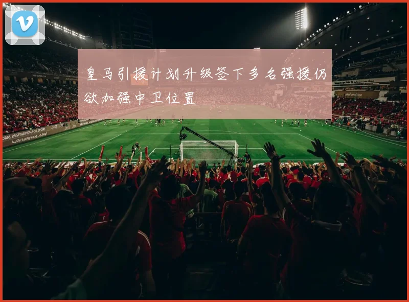 皇马引援计划升级签下多名强援仍欲加强中卫位置