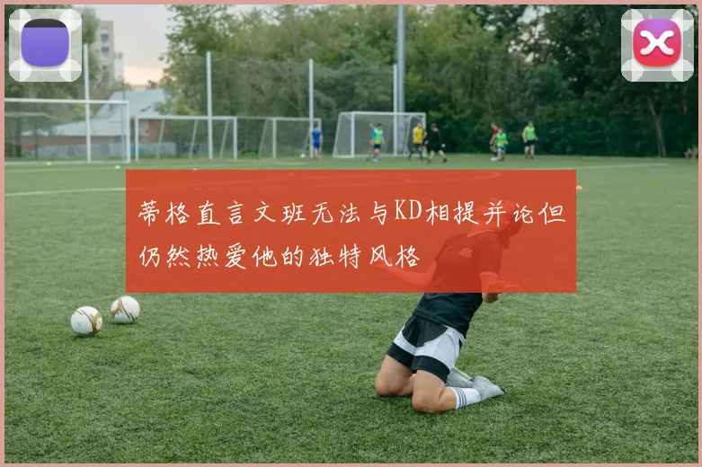 蒂格直言文班无法与KD相提并论但仍然热爱他的独特风格