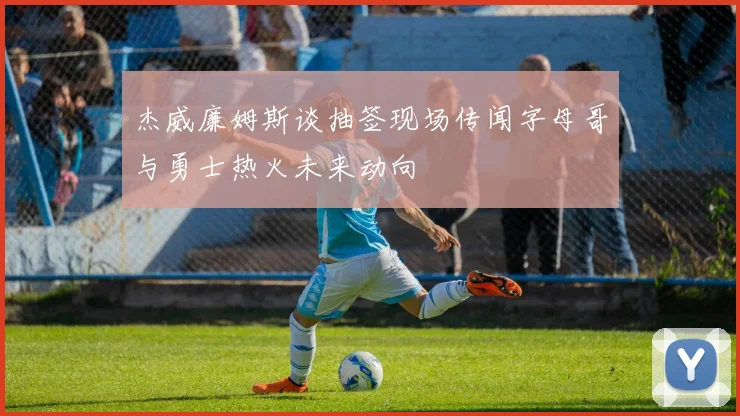 杰威廉姆斯谈抽签现场传闻字母哥与勇士热火未来动向