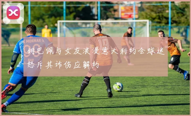 姆巴佩与女友浪漫意大利约会球迷怒斥其诈伤应解约