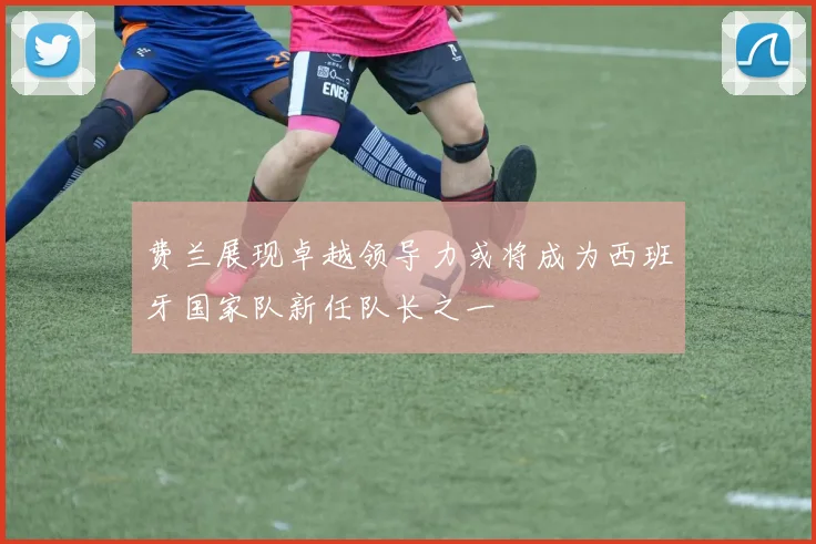 费兰展现卓越领导力或将成为西班牙国家队新任队长之一