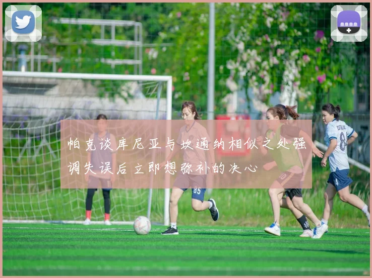 帕克谈库尼亚与坎通纳相似之处强调失误后立即想弥补的决心