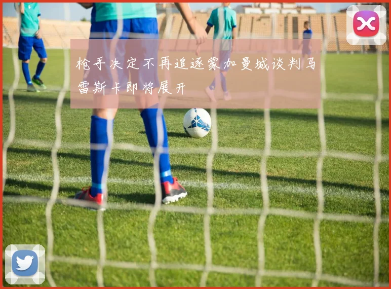 枪手决定不再追逐蒙加曼城谈判马雷斯卡即将展开