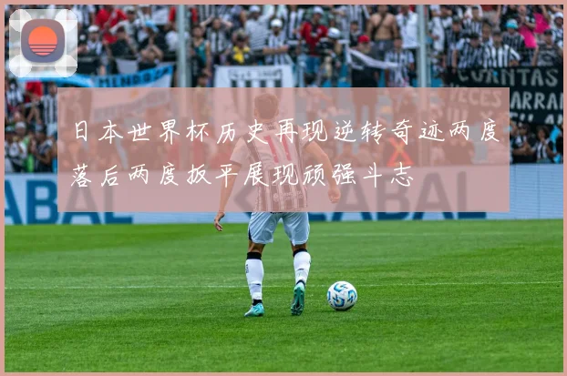 日本世界杯历史再现逆转奇迹两度落后两度扳平展现顽强斗志