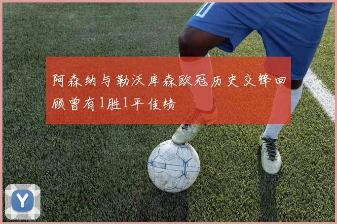 阿森纳与勒沃库森欧冠历史交锋回顾曾有1胜1平佳绩