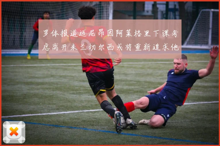 罗体报道迈尼昂因阿莱格里下课考虑离开米兰切尔西或将重新追求他