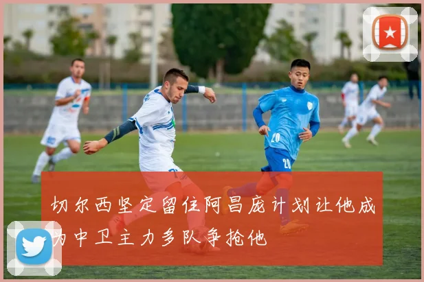 切尔西坚定留住阿昌庞计划让他成为中卫主力多队争抢他