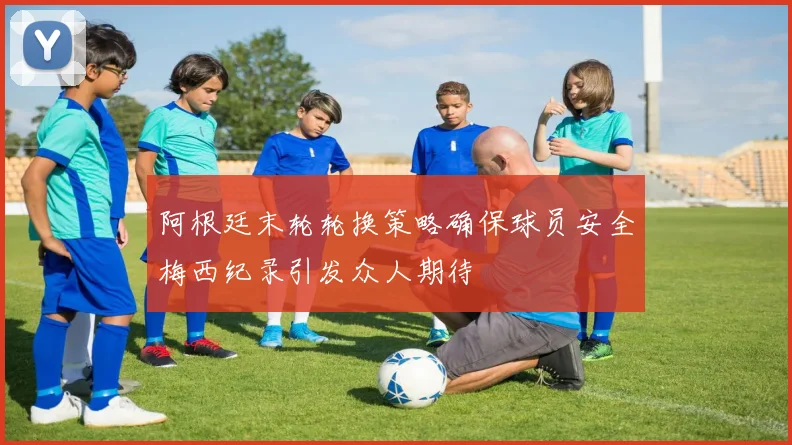 阿根廷末轮轮换策略确保球员安全梅西纪录引发众人期待