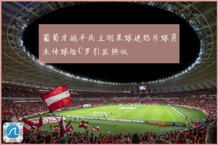 葡萄牙战平民主刚果球迷怒斥球员未传球给C罗引发热议