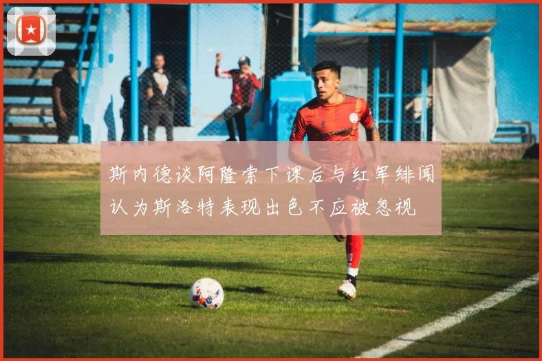 斯内德谈阿隆索下课后与红军绯闻认为斯洛特表现出色不应被忽视