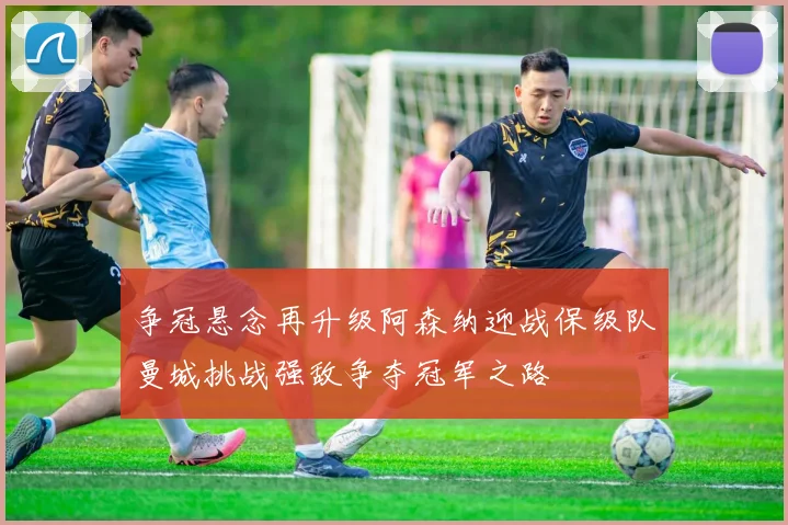 争冠悬念再升级阿森纳迎战保级队曼城挑战强敌争夺冠军之路