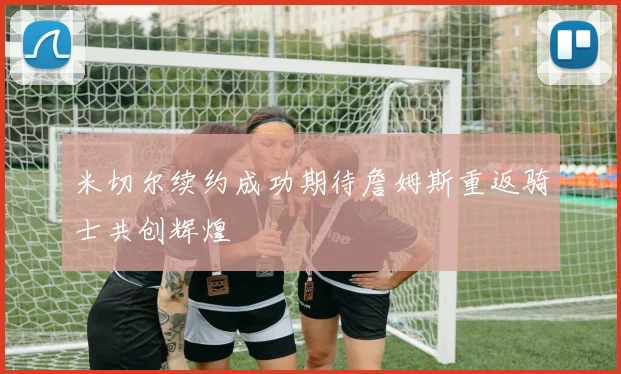 米切尔续约成功期待詹姆斯重返骑士共创辉煌