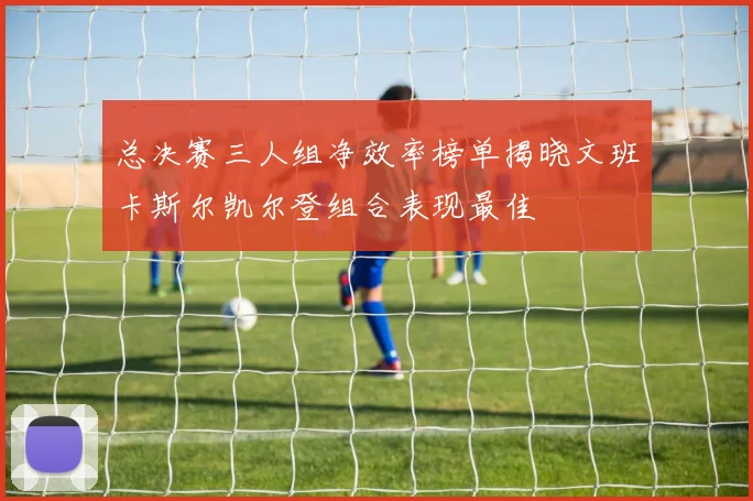 总决赛三人组净效率榜单揭晓文班卡斯尔凯尔登组合表现最佳