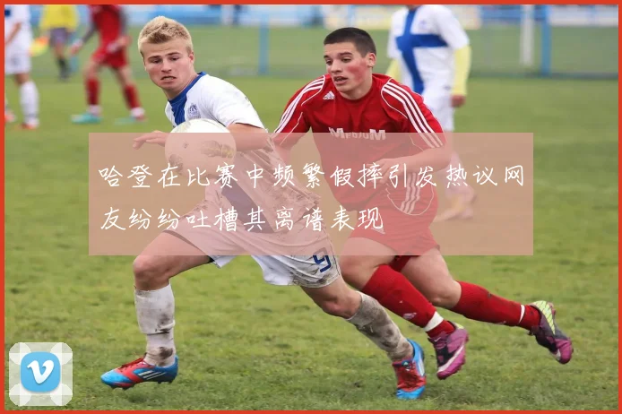 哈登在比赛中频繁假摔引发热议网友纷纷吐槽其离谱表现