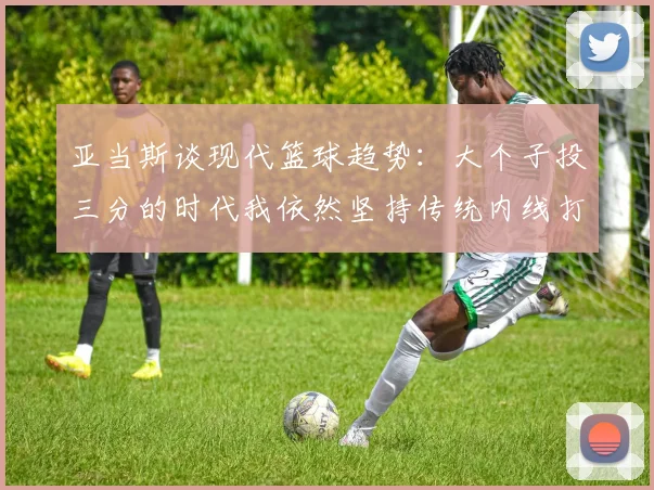 亚当斯谈现代篮球趋势：大个子投三分的时代我依然坚持传统内线打法