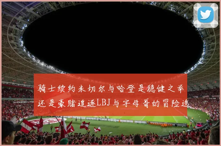 骑士续约米切尔与哈登是稳健之举还是豪赌追逐LBJ与字母哥的冒险选择