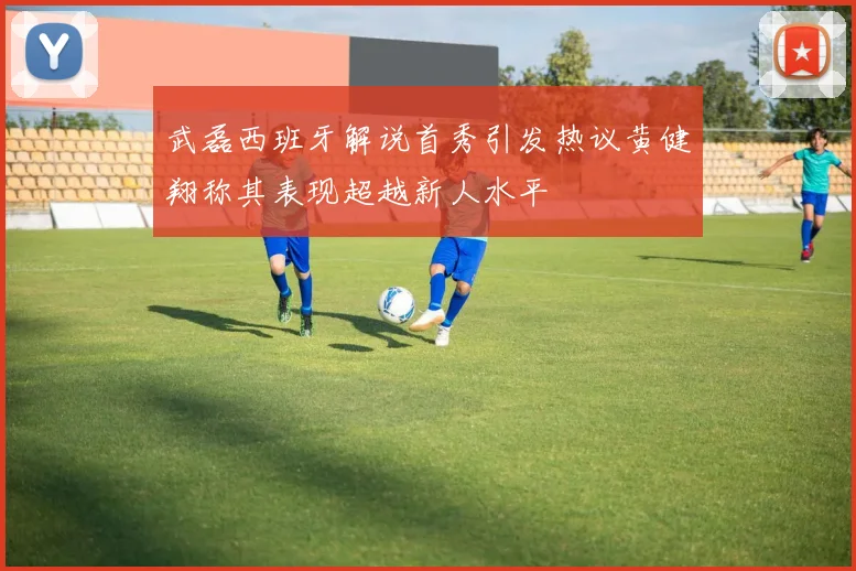 武磊西班牙解说首秀引发热议黄健翔称其表现超越新人水平
