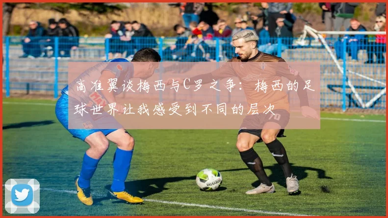 高准翼谈梅西与C罗之争：梅西的足球世界让我感受到不同的层次