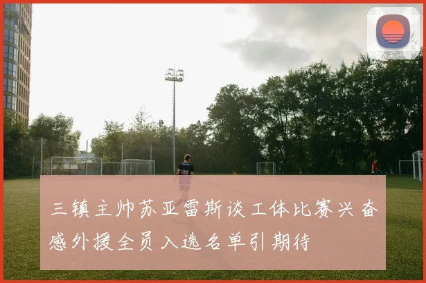 三镇主帅苏亚雷斯谈工体比赛兴奋感外援全员入选名单引期待