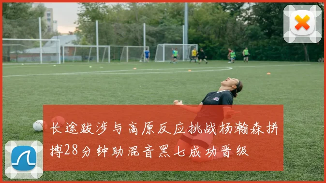 长途跋涉与高原反应挑战杨瀚森拼搏28分钟助混音黑七成功晋级