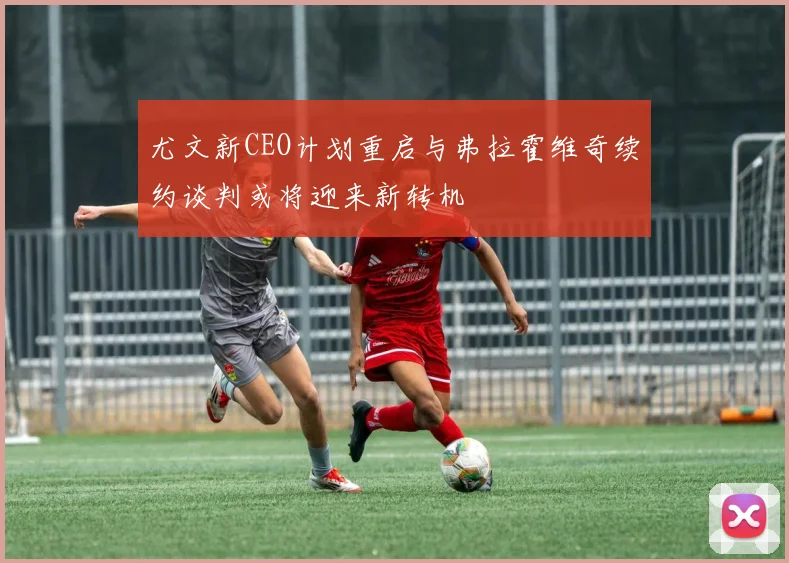 尤文新CEO计划重启与弗拉霍维奇续约谈判或将迎来新转机