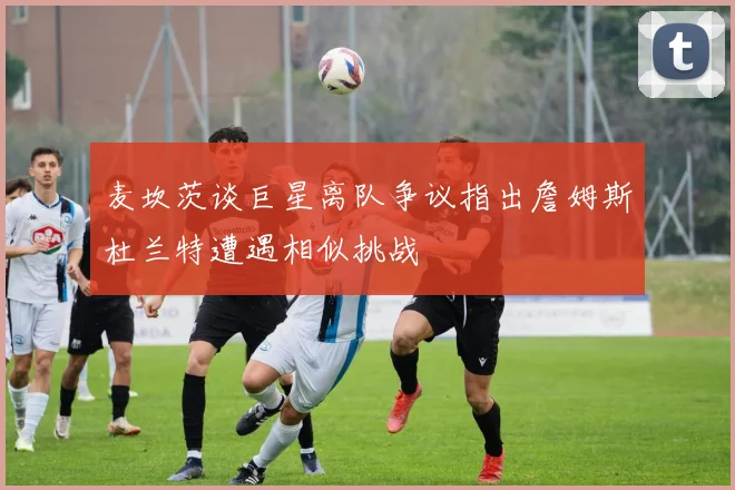 麦坎茨谈巨星离队争议指出詹姆斯杜兰特遭遇相似挑战
