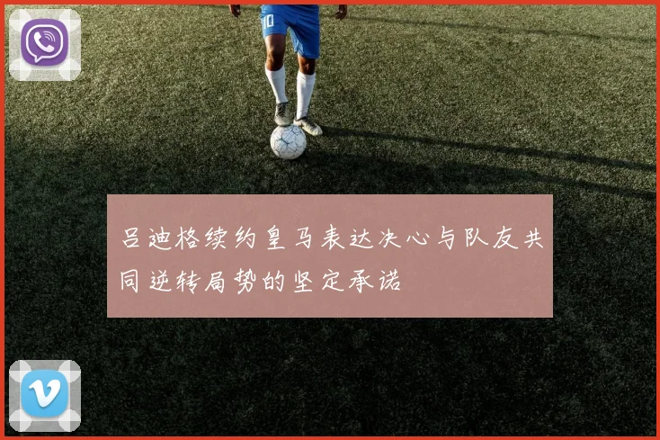 吕迪格续约皇马表达决心与队友共同逆转局势的坚定承诺