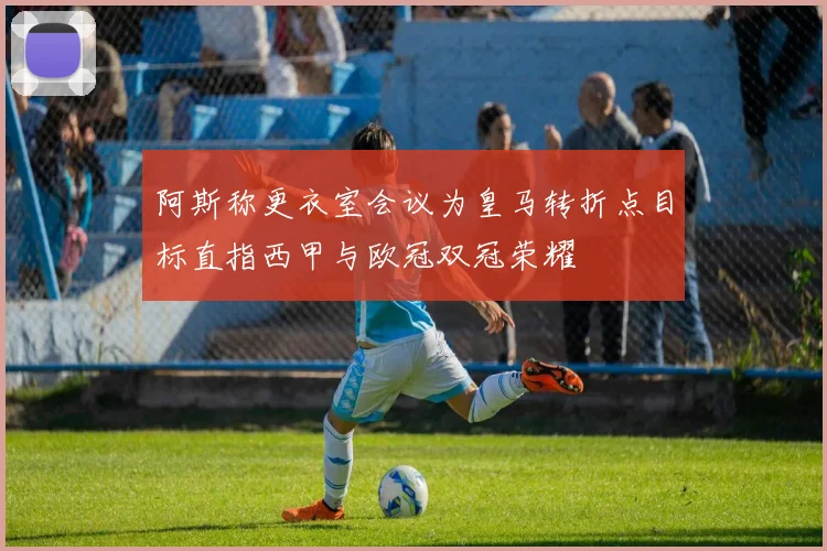阿斯称更衣室会议为皇马转折点目标直指西甲与欧冠双冠荣耀