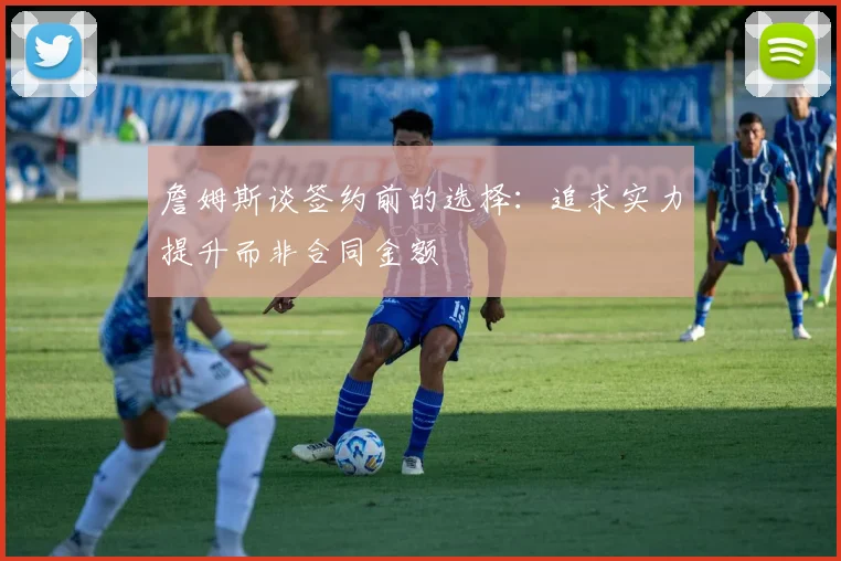 詹姆斯谈签约前的选择：追求实力提升而非合同金额